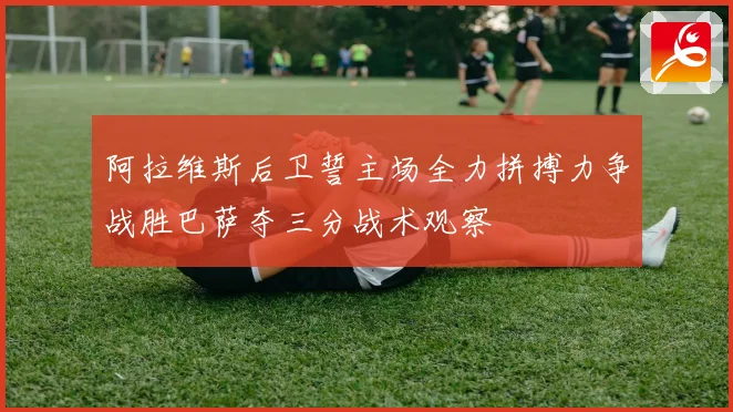 阿拉维斯后卫誓主场全力拼搏力争战胜巴萨夺三分战术观察