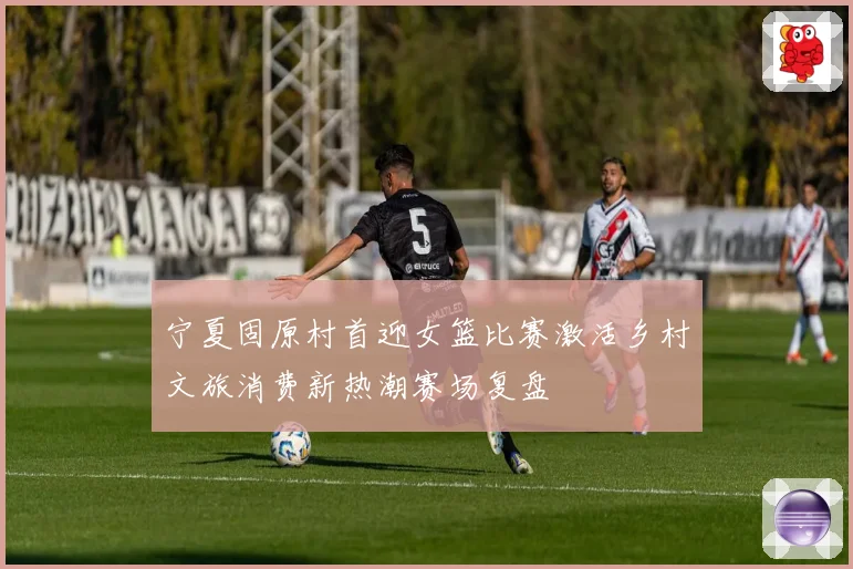 宁夏固原村首迎女篮比赛激活乡村文旅消费新热潮赛场复盘