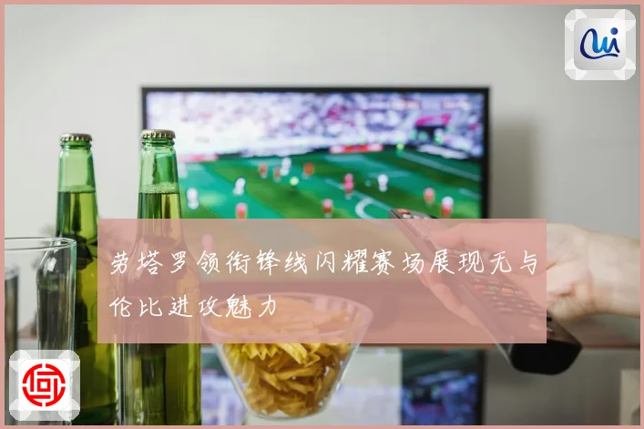 劳塔罗领衔锋线闪耀赛场展现无与伦比进攻魅力
