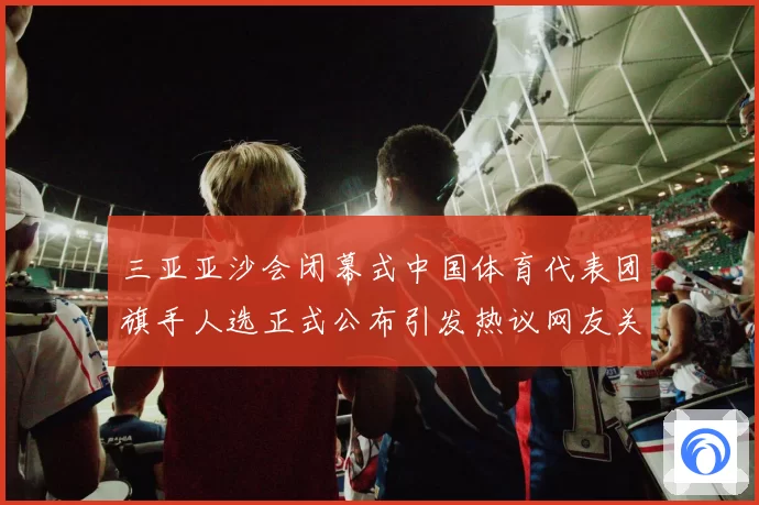 三亚亚沙会闭幕式中国体育代表团旗手人选正式公布引发热议网友关注