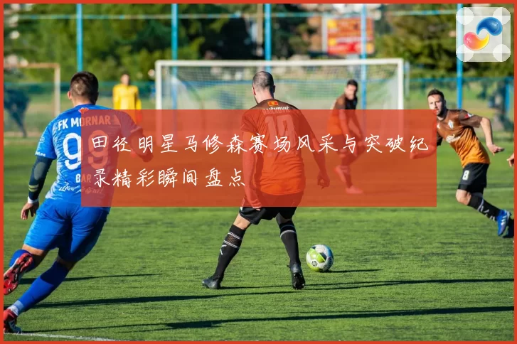 田径明星马修森赛场风采与突破纪录精彩瞬间盘点