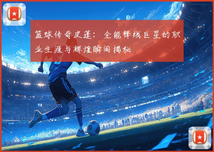 篮球传奇皮蓬：全能锋线巨星的职业生涯与辉煌瞬间揭秘