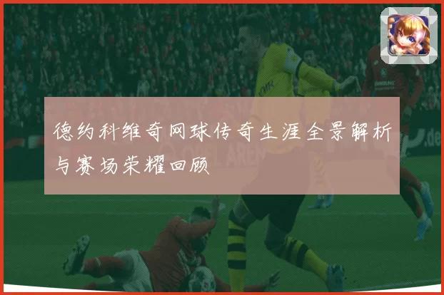 德约科维奇网球传奇生涯全景解析与赛场荣耀回顾