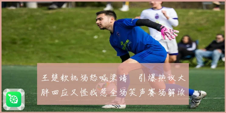 王楚钦机场怒喊梁靖崑引爆热议大胖回应又怪我惹全场笑声赛场解读