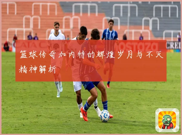 篮球传奇加内特的辉煌岁月与不灭精神解析