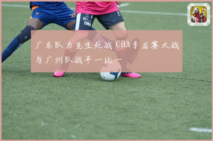 广东队力克生死战 CBA季后赛大战与广州队战平一比一