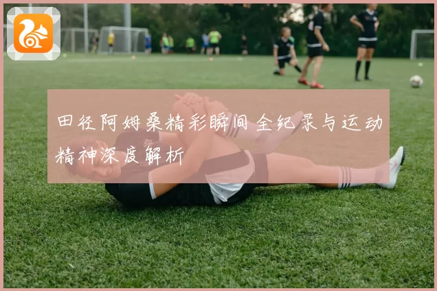 田径阿姆桑精彩瞬间全纪录与运动精神深度解析