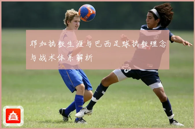 邓加执教生涯与巴西足球执教理念与战术体系解析