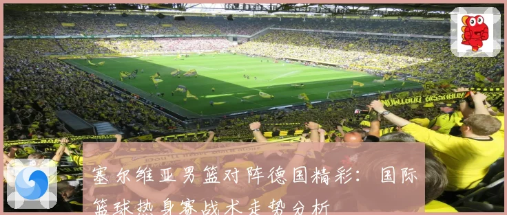 塞尔维亚男篮对阵德国精彩：国际篮球热身赛战术走势分析