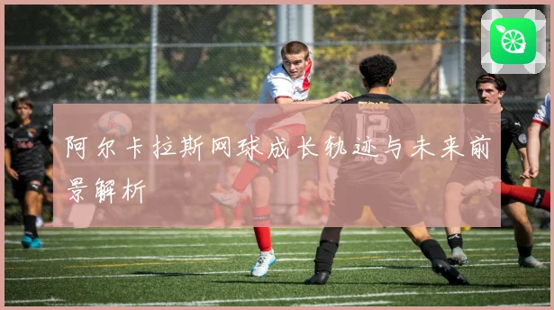阿尔卡拉斯网球成长轨迹与未来前景解析
