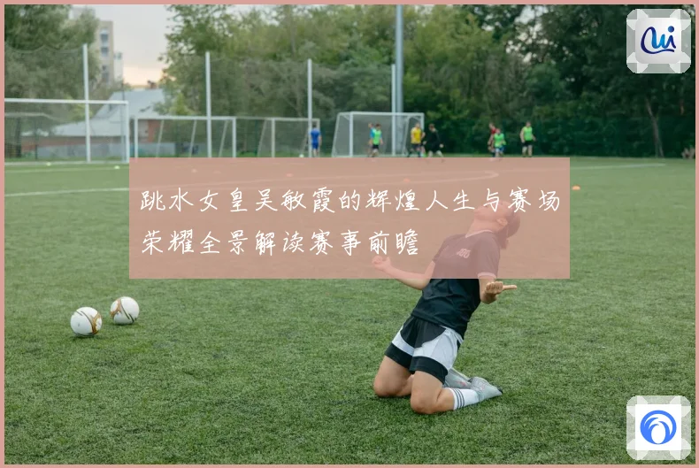 跳水女皇吴敏霞的辉煌人生与赛场荣耀全景解读赛事前瞻