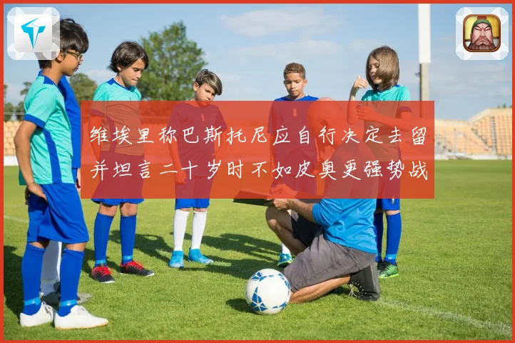 维埃里称巴斯托尼应自行决定去留并坦言二十岁时不如皮奥更强势战术观察