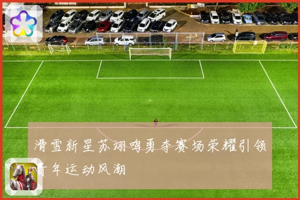 滑雪新星苏翊鸣勇夺赛场荣耀引领青年运动风潮