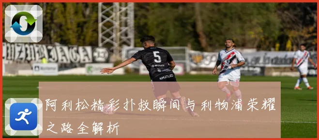 阿利松精彩扑救瞬间与利物浦荣耀之路全解析