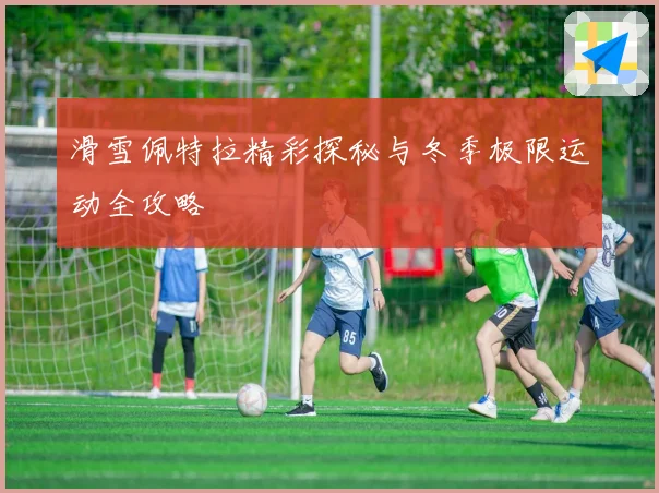 滑雪佩特拉精彩探秘与冬季极限运动全攻略