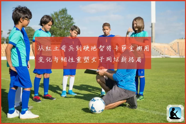 从红土奇兵到硬地智将卡萨金娜用变化与韧性重塑女子网坛新格局