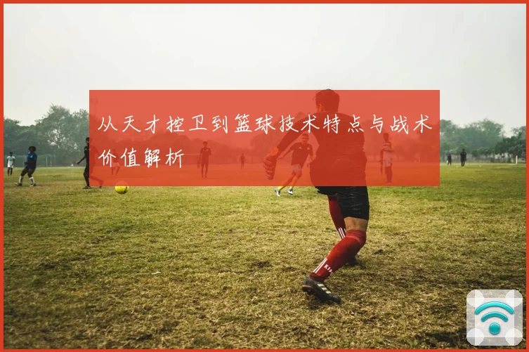 从天才控卫到篮球技术特点与战术价值解析