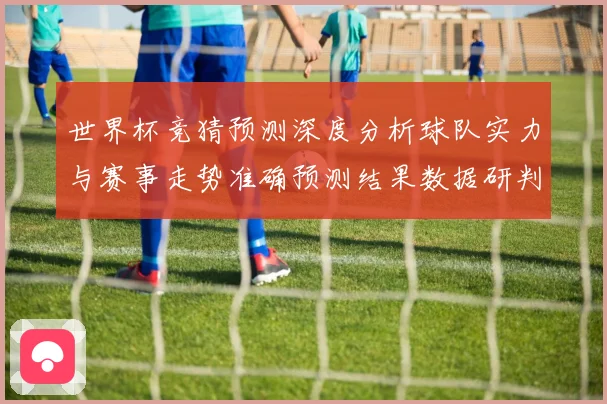 世界杯竞猜预测深度分析球队实力与赛事走势准确预测结果数据研判