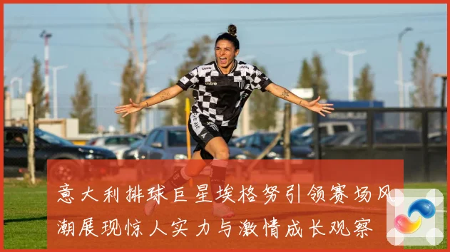 意大利排球巨星埃格努引领赛场风潮展现惊人实力与激情成长观察