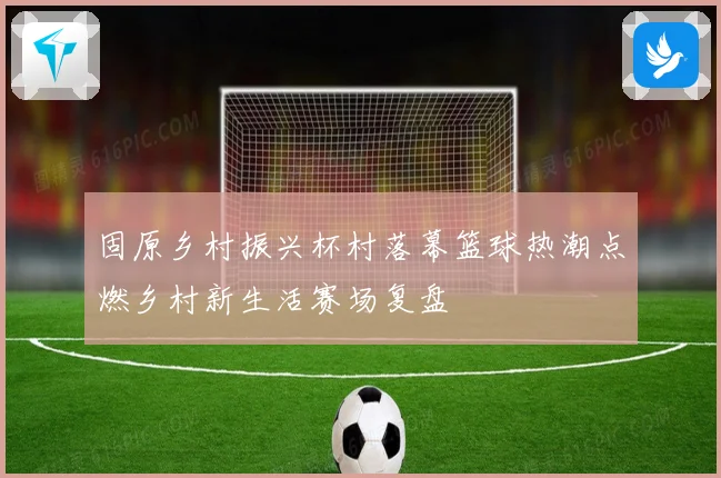 固原乡村振兴杯村落幕篮球热潮点燃乡村新生活赛场复盘