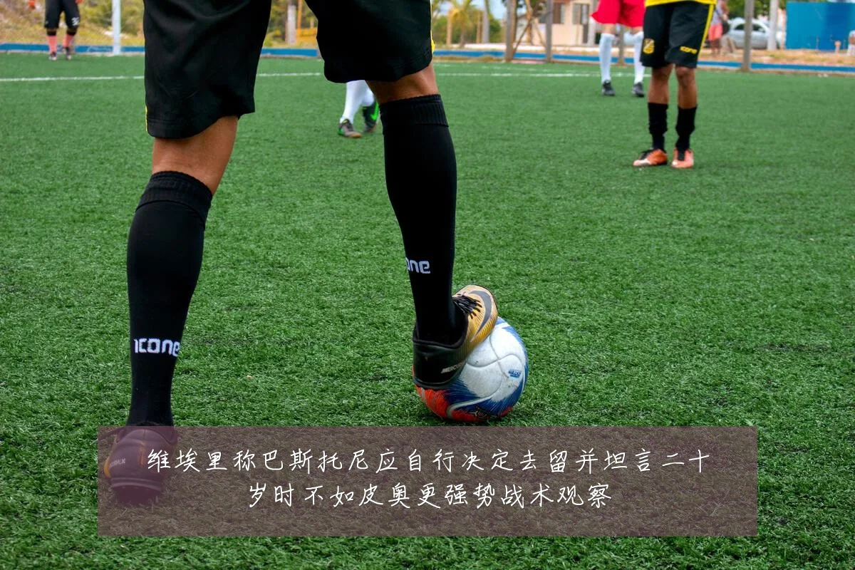 维埃里称巴斯托尼应自行决定去留并坦言二十岁时不如皮奥更强势战术观察