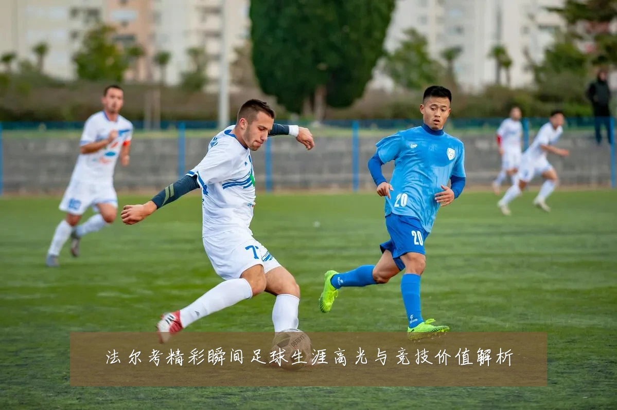 法尔考精彩瞬间足球生涯高光与竞技价值解析
