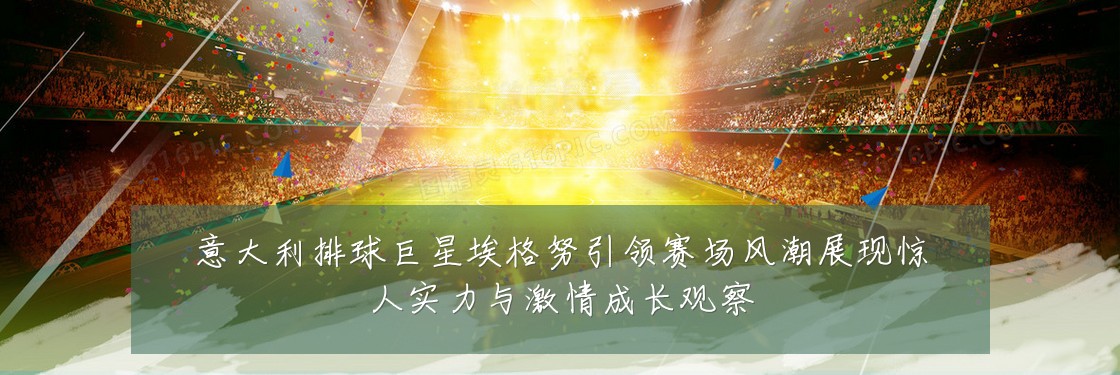 意大利排球巨星埃格努引领赛场风潮展现惊人实力与激情成长观察