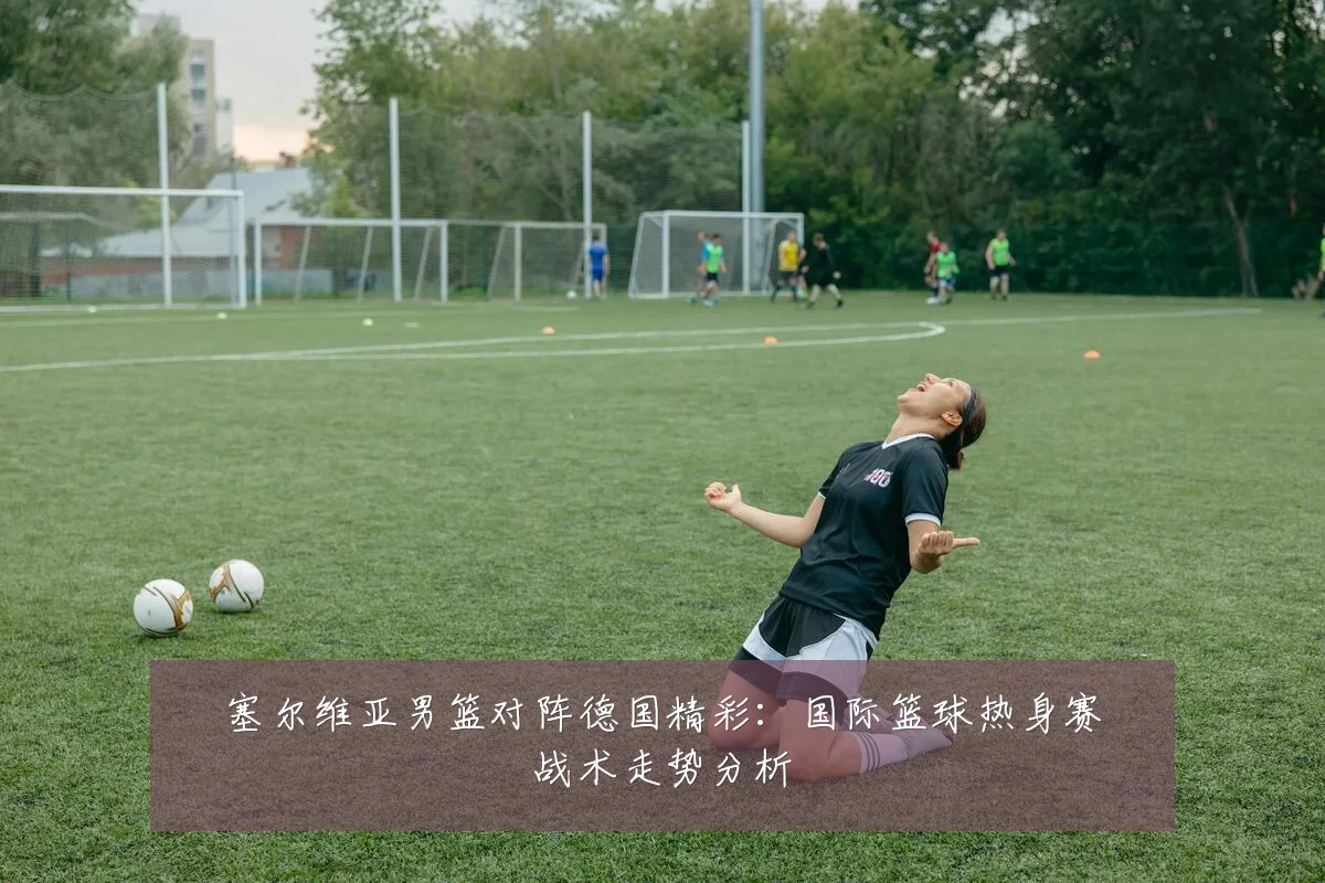 塞尔维亚男篮对阵德国精彩：国际篮球热身赛战术走势分析