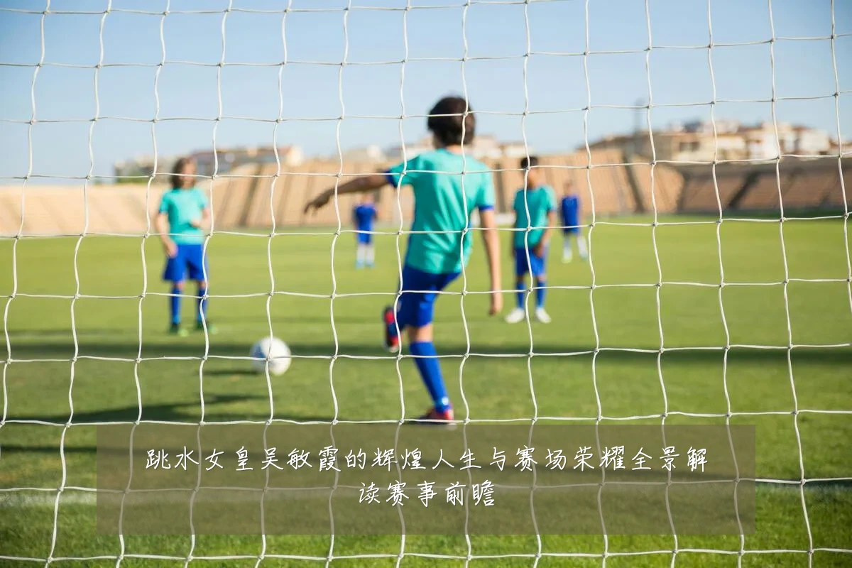 跳水女皇吴敏霞的辉煌人生与赛场荣耀全景解读赛事前瞻